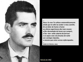 …
Deus: Eu non Te coñezo matemáticamente
aínda que te ollei ao andar o meu camiño.
Só sei falar de home a home
no silenzo agarimoso das tuas cousas:
a flor desmaiada de horas sen cumprir,
a lúa –tan- vella cuberta de ferruxe
e os sapos coas súa frautas de noite
son cantigas tépedas,
o mesmo que estes versos esfarrapados.
…
(LIBRO DE PREGOS, 1962)
Retrato de 1962
 