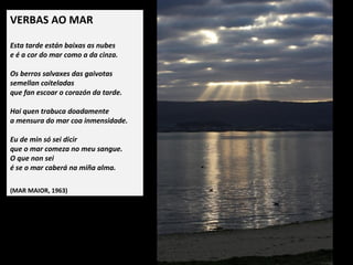 VERBAS AO MAR
 
Esta tarde están baixas as nubes
e é a cor do mar como a da cinza.
Os berros salvaxes das gaivotas
semellan coiteladas
que fan escoar o corazón da tarde.
Hai quen trabuca doadamente
a mensura do mar coa inmensidade.
Eu de min só sei dicir
que o mar comeza no meu sangue.
O que non sei
é se o mar caberá na miña alma.
 
(MAR MAIOR, 1963)
 