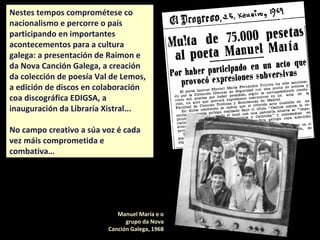 Nestes tempos comprométese co
nacionalismo e percorre o país
participando en importantes
acontecementos para a cultura
galega: a presentación de Raimon e
da Nova Canción Galega, a creación
da colección de poesía Val de Lemos,
a edición de discos en colaboración
coa discográfica EDIGSA, a
inauguración da Libraría Xistral...
No campo creativo a súa voz é cada
vez máis comprometida e
combativa…
Porto, 1972.
Manuel María e o
grupo da Nova
Canción Galega, 1968
 