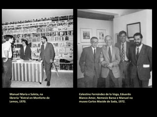 Manuel María e Saleta, na
librería “Xistral” en Monforte de
Lemos, 1970.
Celestino Fernández de la Vega, Eduardo
Blanco Amor, Nemesio Barxa e Manuel María
no museo Carlos Maside de Sada, 1972.
 