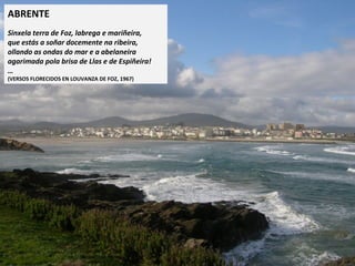 ABRENTE
 
Sinxela terra de Foz, labrega e mariñeira,
que estás a soñar docemente na ribeira,
ollando as ondas do mar e a abelaneira
agarimada pola brisa de Llas e de Espiñeira!
…
(VERSOS FLORECIDOS EN LOUVANZA DE FOZ, 1967)
 