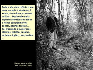 Toda a súa obra reflicte o seu
amor ao país, á súa terra, á
xente, á súa dona, ás cousas
cotiáns… Dedicoulle unha
especial atención aos nenos
e nenas con poemarios,
contos, obriñas teatrais...
Foi traducida a numerosos
idiomas: catalán, euskera,
castelán, inglés, ruso, bretón,
...
Manuel María ao pé do
“seu” regato do Cepelo.
 