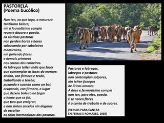PASTORELA
(Poema bucólico)
Non ten, xa que logo, a natureza
tantísima beleza,
nin a louvadísima campía
reverte dozura e poesía.
As rústicas pastoras
non perden horas e horas
saloucando por cabaleiros
mentireiros,
nin poñendo flores
e demais primores
nos cornos dos carneiros.
As labregas teñen máis que facer
que contemplar as luces do mencer:
andan, con firmeza e tesón,
traballando o terrón;
puxando e suando como un boi;
ocupando, con firmeza, o lugar
que deixou baleiro no fogar
o home que se foi,
que tivo que emigrar;
e non sinten anceios nin degaros
de escoitar
os chíos harmoniosos dos paxaros.
Pastoras e labregas,
labregos e pastores
non contemplan solpores,
nin teñen fanegas
de líricos amores.
A doce e fermosísima campía
non ten, para eles, poesía.
E se nacen flores
é a conta de traballo e de suores.
(VERSOS PARA CANTAR
EN FEIRAS E ROMAXES, 1969)
 