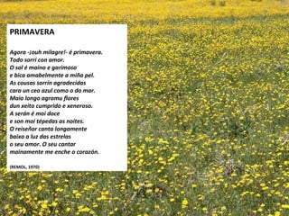 PRIMAVERA
 
Agora -ouh milagre!- é primavera.
Todo sorrí con amor.
O sol é maino e garimoso
e bica amabelmente a miña pel.
As cousas sorrín agradecidas
cara un ceo azul como o do mar.
Maio longo agromu flores
dun xeito cumprido e xeneroso.
A serán é moi doce
e son moi tépedas as noites.
O reiseñor canta longamente
baixo a luz das estrelas
o seu amor. O seu cantar
mainamente me enche o corazón.
 
(REMOL, 1970)
 