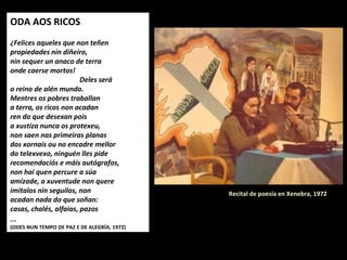 ODA AOS RICOS
 
Felices aqueles que non teñen
propiedades nin diñeiro,
nin sequer un anaco de terra
onde caerse mortos!
Deles será
o reino de alén mundo.
Mentres os pobres traballan
a terra, os ricos non acadan
ren do que desexan pois
a xustiza nunca os protexeu,
non saen nas primeiras planas
dos xornais ou no encadre mellor
do telexvexo, ninguén lles pide
recomendaciós e máis autógrafos,
non hai quen percure a súa
amizade, a xuventude non quere
imitalos nin seguilos, non
acadan nada do que soñan:
casas, chalés, alfaias, pazos
... 
(ODES NUN TEMPO DE PAZ E DE ALEGRÍA, 1972)
Recital de poesía en Xenebra, 1972
 