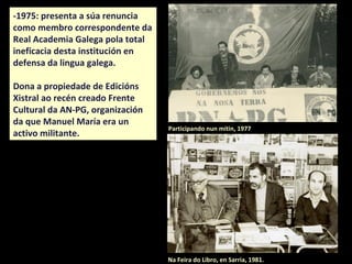 -1970: foi elexido como membro
correspondente da Real Academia
Galega e en 1975 presentou a súa
renuncia nunha carta pública pola
ineficacia desta institución en
defensa da lingua galega.
Dona a propiedade de Edicións
Xistral ao recén creado Frente
Cultural da AN-PG, organización
da que Manuel María era un
activo militante.
Participando nun mitin, 1977
Na Feira do Libro, en Sarria, 1981.
 
