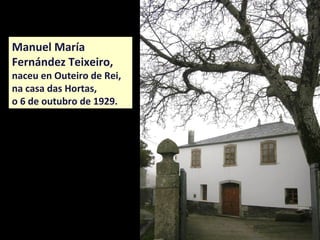 Manuel María
Fernández Teixeiro,
naceu en Outeiro de Rei,
na casa das Hortas,
o 6 de outubro de 1929.
 