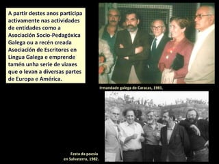 A partir destes anos participa
intensamente nas actividades
de entidades como a
Asociación Socio-Pedagóxica
Galega ou a recén creada
Asociación de Escritores en
Lingua Galega e emprende
tamén unha serie de viaxes que
o levan a diversas partes de
Europa e América.
Festa da poesía
en Salvaterra, 1982.
Irmandade galega de Caracas, 1981.
 
