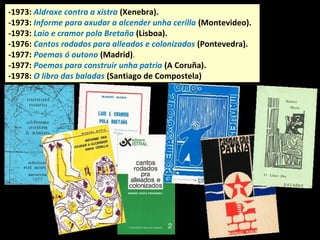 -1973: Aldraxe contra a xistra (Xenebra).
-1973: Informe para axudar a alcender unha cerilla (Montevideo).
-1973: Laio e cramor pola Bretaña (Lisboa).
-1973: Seis pétalos de rosa en xeito de retrato (Monforte)
-1976: Cantos rodados para alleados e colonizados (Pontevedra).
-1977: Poemas ó outono (Madrid).
-1977: Poemas para construir unha patria (A Coruña).
-1978: O libro das baladas (Santiago de Compostela)
 