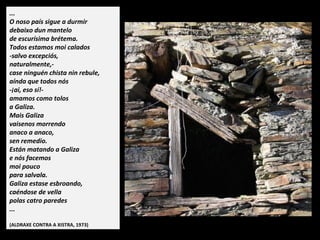 ...
O noso país sigue a durmir
debaixo dun mantelo
de escurísima brétema.
Todos estamos moi calados
-salvo excepciós,
naturalmente,-
case ninguén chista nin rebule,
aínda que todos nós
-ai, eso sí!-
amamos como tolos
a Galiza.
Mais Galiza
vaisenos morrendo
anaco a anaco,
sen remedio.
Están matando a Galiza
e nós facemos
moi pouco
para salvala.
Galiza estase esbroando,
caéndose de vella
polas catro paredes
...
(ALDRAXE CONTRA A XISTRA, 1973)
 