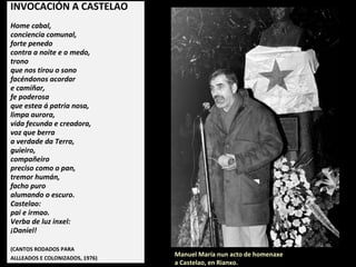 INVOCACIÓN A CASTELAO
Home cabal,
conciencia comunal,
forte penedo
contra a noite e o medo,
trono
que nos tirou o sono
facéndonos acordar
e camiñar,
fe poderosa
que estea á patria nosa,
limpa aurora,
vida fecunda e creadora,
voz que berra
a verdade da Terra,
guieiro,
compañeiro
preciso como o pan,
tremor humán,
facho puro
alumando o escuro.
Castelao:
pai e irmao.
Verba de luz inxel:
¡Daniel!
(CANTOS RODADOS PARA
ALLLEADOS E COLONIZADOS, 1976)
Manuel María nun acto de homenaxe
a Castelao, en Rianxo.
 