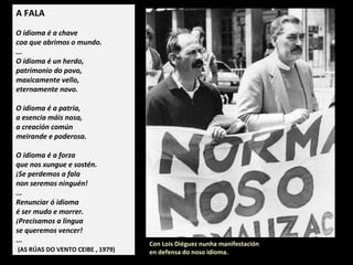 A FALA
O idioma é a chave
coa que abrimos o mundo.
...
O idioma é un herdo,
patrimonio do povo,
maxicamente vello,
eternamente novo.
O idioma é a patria,
a esencia máis nosa,
a creación común
meirande e poderosa.
O idioma é a forza
que nos xungue e sostén.
Se perdemos a fala
non seremos ninguén!
...
Renunciar ó idioma
é ser mudo e morrer.
Precisamos a lingua
se queremos vencer!
...
(AS RÚAS DO VENTO CEIBE , 1979)
Con Lois Diéguez nunha manifestación
en defensa do noso idioma.
 