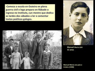 Manuel María cos pais e
irmáns (1940)
Manuel María con
11 anos
-Comeza a escola en Outeiro en plena
guerra civil e logo prepara en Rábade o
ingreso no Instituto, cun mestre que dedica
as tardes dos sábados a ler e comentar
textos poéticos galegos.
 