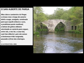 O SAN ALBERTE DE PARGA
 
Meu claro e cantareiro río Parga:
co brazo rexo e longo do caneiro
detés a auga, soségala, remánsala
para que espelle árbores e uces,
a prodixiosa ponte medieval,
a beleza do gótico aldeano
eternizada en cantería para erguer,
entre nós, o teu lar, a casa túa,
ouh San Alberte!, pois nós somos
a bretemosa tribo resignada,
pausada e firme dos chairegos.
…
(A LUZ RESUCITADA, 1984)
 