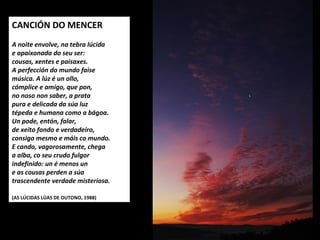 CANCIÓN DO MENCER
 
A noite envolve, na tebra lúcida
e apaixonada do seu ser:
cousas, xentes e paisaxes.
A perfección do mundo faise
música. A lúz é un ollo,
cómplice e amigo, que pon,
no noso non saber, a prata
pura e delicada da súa luz
tépeda e humana como a bágoa.
Un pode, entón, falar,
de xeito fondo e verdadeiro,
consigo mesmo e máis co mundo.
E cando, vagorosamente, chega
a alba, co seu crudo fulgor
indefinido: un é menos un
e as cousas perden a súa
trascendente verdade misteriosa.
 
(AS LÚCIDAS LÚAS DE OUTONO, 1988)
 
