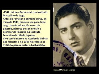 Manuel María con 16 anos
-1942: Inicia o Bacharelato no Instituto
Masculino de Lugo.
Antes de rematar o primeiro curso, en
maio de 1943, morre o seu pai e faise
cargo da súa educación o seu tío
paterno, párroco de San Froilán e
profesor de Filosofía no Instituto
Feminino da cidade luguesa.
Vive como interno na Academia Galicia
dos maristas e no 1947-48 regresa ao
Instituto para rematar o bacharelato.
 