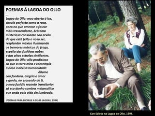 POEMAS Á LAGOA DO OLLO
...
Lagoa do Ollo: mao aberta á luz,
círculo perfecto como a rosa,
pozo no que amence o foscor
máis trascendente, brétema
misteriosa consoante coa arxila
da que está feito o noso ser,
resplandor máxico iluminando
os tremores máxicos da fraga,
espello das fuxitivas nubes
e das altas estrelas cintilantes.
Lagoa do Ollo: ollo prodixioso
co que a terra mira e contempla
a nosa indecisa humanidade:
óllame
con fondura, alegría e amor
e garda, no escusado de ti,
o meu fuxidío recordo transitorio:
só eco dunha sombra melancólica
que anda pola vida deslumbrada.
(POEMAS PARA DICIRLLE A DÚAS LAGOAS, 1994)
Con Saleta na Lagoa do Ollo, 1994.
 