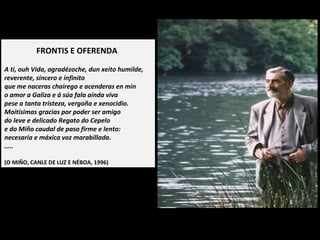 FRONTIS E OFERENDA
A ti, ouh Vida, agradézoche, dun xeito humilde,
reverente, sincero e infinito
que me naceras chairego e acenderas en min
o amor a Galiza e á súa fala aínda viva
pese a tanta tristeza, vergoña e xenocidio.
Moitísimas gracias por poder ser amigo
do leve e delicado Regato do Cepelo
e do Miño caudal de paso firme e lento:
necesaria e máxica voz marabillada.
…..
(O MIÑO, CANLE DE LUZ E NÉBOA, 1996)
 