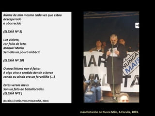 Elexía nº 12
Amor, vento, soidade sen corazón:
case me sinto novo cando
vexo morrer un paxariño.
Liñas máxicas nas espadaíñas máis recentes.
Nunca digo "non".
Todo é transcendente: póñome alegre
ao pensar que todo morre.
Engano a todos os que pensan
que estou fusilado para sempre,
e, a dicir verdade,
eu aínda penso dar moitos desgustos.
Sabedes algo
vós
da miña vida?
 
(ELEXÍAS Á MIÑA VIDA PEQUENIÑA, 2004)
Manifestación de Nunca Máis, A Coruña, 2003.
 