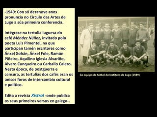 -1949: Con só dezanove anos
pronuncia no Círculo das Artes de
Lugo a súa primeira conferencia.
Intégrase no faladoiro do café
Méndez Núñez de Lugo, convidado
polo poeta Luis Pimentel, na que
participan tamén escritores como
Ánxel Xohán, Ánxel Fole, Ramón
Piñeiro, Aquilino Iglesia Alvariño,
Álvaro Cunqueiro ou Carballo Calero.
Nesta época, de postguerra e
censura, os faladoiros dos cafés eran
os únicos foros de intercambio
cultural e político.
Edita a revista Xistral -onde publica
os seus primeiros versos en galego-.
Co equipo de fútbol do Instituto de Lugo (1949)
 