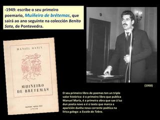 -1949: escribe o seu primeiro
poemario, Muiñeiro de brétemas, que
sairá ao ano seguinte na colección Benito
Soto, de Pontevedra.
O seu primeiro libro de poemas ten un triple
valor histórico: é o primeiro libro que publica
Manuel María, é a primeira obra que sae á luz
dun poeta novo despois da guerra e é o texto
que marca a aparición dunha nova corrente
poética na lírica galega: a Escola da Tebra.
(1950)
 
