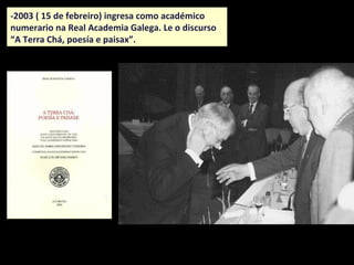 -2003 ( 15 de febreiro) ingresa como académico
numerario na Real Academia Galega. Le o discurso
“A Terra Chá, poesía e paisaxe”.
 