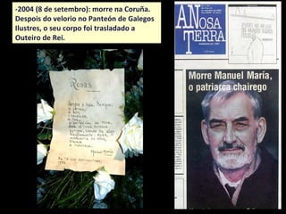 -2004 (8 de setembro): morre na Coruña.
Despois do velorio no Panteón de Galegos
Ilustres, o seu corpo foi trasladado a
Outeiro de Rei.
 