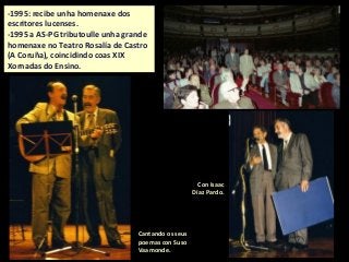 Cantando os seus
poemas con Suso
Vaamonde.
Con Isaac
Díaz Pardo.
-1995: recibe unha homenaxe dos
escritores lucenses.
-1995 a AS-PG tributoulle unha grande
homenaxe no Teatro Rosalía de Castro
(A Coruña), coincidindo coas XIX
Xornadas do Ensino.
 