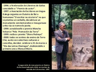 -1996: a Ferderación de Libreiros de Galiza
concédelle o “ Premio de autor”.
-1997: a Asociación de Escritores en Lingua
Galega organiza en Outeiro de Rei a
homenaxe “O escritor na súa terra” na que
se plantou un carballo, decubriuse un
monumento conmemorativo e inaugurouse
unha rúa co nome do poeta.
-1999: concédeselle o premio Moncho
Valcarce “Pola Promoción da Terra”
-1999: recibe o premio “Otero Pedrayo”
-2000: todos os centros de ensino da Terra
Chá, xunto con colectivos culturais e
concellos, deciden celebrar o 21 de marzo o
“Día das Letras Chairegas”, dedicándolle o
primeiro ano a Manuel María.
Inauguración do monumento en Outeiro
de Rei levantado pola AELG con motivo da
entreda do E de escritor. 1997
 
