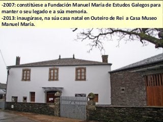 -2007: constitúese a Fundación Manuel María de Estudos Galegos para
manter o seu legado e a súa memoria.
-2013: inaugúrase, na súa casa natal en Outeiro de Rei a Casa Museo
Manuel María.
 