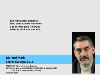 Manuel María
Letras Galegas 2016
Con este traballo queremos 
facer unha humilde homenaxe 
a quen tanto quixo e fixo por 
poñer en valor este noso país.
MONTAXE: Adela Leiro, Mon Daporta
FOTOS: Arquivo: A NOSA TERRA, FUNDACIÓN MANUEL MARÍA
Adela Leiro, Mon Daporta, Internet.
XANEIRO 2016
 