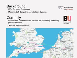 Background 
● MSc. Computer Engineering 
● Master in Soft Computing and Intelligent Systems 
Currently 
● PhD Student – Automatic and adaptive pre-processing for building 
predictive models 
● Teaching – Data Mining lab 
 
