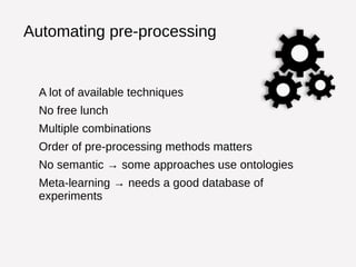 Automating pre-processing 
A lot of available techniques 
No free lunch 
Multiple combinations 
Order of pre-processing methods matters 
No semantic → some approaches use ontologies 
Meta-learning → needs a good database of 
experiments 
 