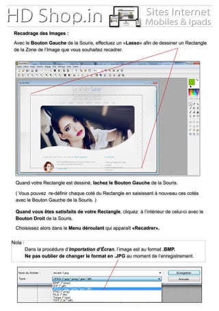 Recadrage des Images :
Avec le Bouton Gauche de la Souris, effectuez un «Lasso» afin de dessiner un Rectangle
de la Zone de l’Image que vous souhaitez recadrer.
Quand votre Rectangle est dessiné, lachez le Bouton Gauche de la Souris.
( Vous pouvez re-définir chaque coté du Rectangle en saisissant à nouveau ces cotés
avec le Bouton Gauche de la Souris. )
Quand vous êtes satisfaits de votre Rectangle, cliquez à l’intérieur de celui-ci avec le
Bouton Droit de la Souris.
Choisissez alors dans le Menu déroulant qui apparaît «Recadrer».
Nota :
	 Dans la procédure d’Importation d’Écran, l’image est au format .BMP.
	 Ne pas oublier de changer le format en .JPG au moment de l’enregistrement.
 