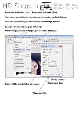 Recadrage des Images (suite) : Recadrage à un Format Défini
Vous pouvez avoir le Besoin de recadrer une Image selon une Taille Précise.
Pour cela, Photofiltre dispose de la Fonction «Paramétrage Manuel»
Ouvrir l’Image, Cliquer sur «Image», puis sur «Taille de l’Image»
Exemple : Obtenir une Image de 800x350 px
Inscrire «800» dans la Valeur de Largeur
Cliquer sur «Ok»
Choisir «pixels»
Cocher cette Case
 