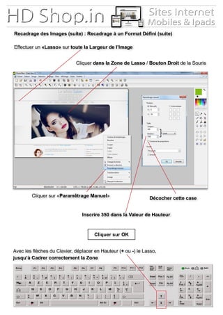 Recadrage des Images (suite) : Recadrage à un Format Défini (suite)
Effectuer un «Lasso» sur toute la Largeur de l’Image
Cliquer dans la Zone de Lasso / Bouton Droit de la Souris
Cliquer sur «Paramêtrage Manuel»
Inscrire 350 dans la Valeur de Hauteur
Cliquer sur OK
Décocher cette case
Avec les flèches du Clavier, déplacer en Hauteur (+ ou -) le Lasso,
jusqu’à Cadrer correctement la Zone
 