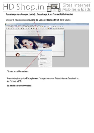 Recadrage des Images (suite) : Recadrage à un Format Défini (suite)
Cliquer à nouveau dans la Zone de Lasso / Bouton Droit de la Souris
Cliquer sur «Recadrer»
Il ne reste plus qu’à «Enregistrer» l’Image dans son Répertoire de Destination,
au Format .JPG
Sa Taille sera de 800x350
 