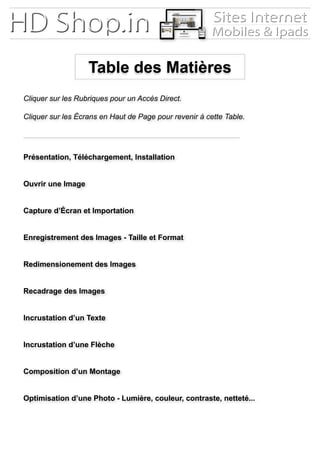 Table des Matières
Présentation, Téléchargement, Installation
Cliquer sur les Rubriques pour un Accès Direct.
Cliquer sur les Écrans en Haut de Page pour revenir à cette Table.
Ouvrir une Image
Capture d’Écran et Importation
Enregistrement des Images - Taille et Format
Recadrage des Images
Incrustation d’un Texte
Composition d’un Montage
Incrustation d’une Flèche
Optimisation d’une Photo - Lumière, couleur, contraste, netteté...
Redimensionement des Images
 