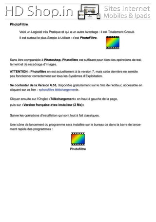 Voici un Logiciel très Pratique et qui a un autre Avantage : il est Totalement Gratuit.
	 Il est surtout le plus Simple à Utiliser : c'est PhotoFiltre.
Sans être comparable à Photoshop, Photofiltre est suffisant pour bien des opérations de trai-
tement et de recadrage d’Images.
ATTENTION : Photofiltre en est actuellement à la version 7, mais cette dernière ne semble
pas fonctionner correctement sur tous les Systèmes d’Exploitation.
Se contenter de la Version 6.53, disponible gratuitement sur le Site de l’éditeur, accessible en
cliquant sur ce lien : «photofiltre téléchargement».
Cliquer ensuite sur l’Onglet «Téléchargement» en haut à gauche de la page,
puis sur «Version française avec installeur (2 Mo)»
Suivre les opérations d’installation qui sont tout à fait classiques.
Une icône de lancement du programme sera installée sur le bureau de dans la barre de lance-
ment rapide des programmes :
PhotoFiltre
Photofiltre
 
