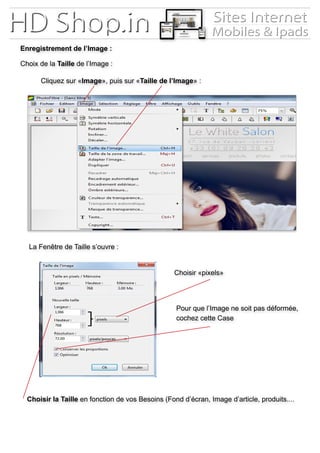 Enregistrement de l’Image :
Choix de la Taille de l’Image :
Cliquez sur «Image», puis sur «Taille de l’Image» :
La Fenêtre de Taille s’ouvre :
Choisir «pixels»
Pour que l’Image ne soit pas déformée,
cochez cette Case
Choisir la Taille en fonction de vos Besoins (Fond d’écran, Image d’article, produits....
 