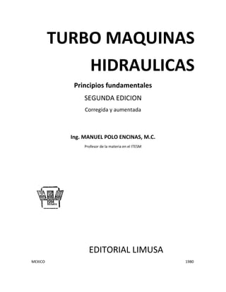 TURBO MAQUINAS
HIDRAULICAS
Principios fundamentales
SEGUNDA EDICION
Corregida y aumentada
Ing. MANUEL POLO ENCINAS, M.C.
Profesor de la materia en el ITESM
EDITORIAL LIMUSA
MEXICO 1980
 