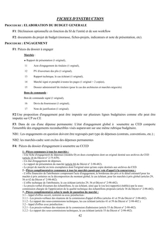 42
FICHES D'INSTRUCTION
PROCEDURE : ELABORATION DU BUDGET GENERALE
F1: Déclinaison optionnelle en fonction du SI de l'entité et de son workflow
F2: documents du projet de budget (morasse, fiches-projets, indicateurs et note de présentation, etc).
PROCEDURE : ENGAGEMENT
F1: Pièces du dossier à engager
Marchés :
Rapport de présentation (1 original),
11 Acte d'engagement du titulaire (1 orginal),
12 PV d'ouverture des plis (1 original),
13 Rapport technique, le cas échéant (1 original),
14 Marché signé et paraphé à toutes les pages (1 original + 2 copies),
15 Dossier administratif du titulaire (pour le cas des architectes et marchés négociés).
Bons de commande :
Bon de commande signé (1 original),
16 Devis du fournisseur (1 original),
17 Note de justification (1 original).
F2:Une proposition d'engagement peut être imputée sur plusieurs lignes budgétaires comme elle peut être
imputée sur CP ou CE
F3: Dans de cas d'une dépense permanente: L'état d'engagement global à soumettre au CED comporte
l'ensemble des engagements reconductibles visés auparavant sur une même rubrique budgétaire.
NB1: Les engagements en question doivent être regroupés part type de dépenses (contrats, conventions, etc.) ;
NB2: les marchés-cadre sont exclus des dépenses permanentes
F4: Pièces du dossier d'engagement à soumettre au CCED
1 - Pièces communes à tous les marchés :
- Une fiche d'engagement de dépenses (modèle D) en deux exemplaires dont un original destiné aux archives du CED
(article 18 du Décret n° 2-75-839).
- Un état d'engagement de dépenses.
- Le rapport de présentation du marché (article 84 du Décret n° 2-98-482).
- Le projet de marché en trois exemplaires dont l'original ainsi qu'une copie destinés aux archives du CED.
2 - Pièces complémentaires communes à tous les marchés passés par voie d'appel à la concurrence :
- L'offre financière de l'attributaire comprenant l'acte d'engagement, le bordereau des prix et le détail estimatif pour les
machés à prix unitaires ou la décomposition du montant global, le cas échéant, pour les marchés à prix global (articles 29,
56 et 62 du Décret n° 2-98-482).
- L'offre technique de l'attributaire, le cas échéant (articles 29, 56 et Décret n° 2-98-482).
- Le procès-verbal d'examen des échantillons, le cas échéant, ainsi que le (ou les) rapport(s) établi(s) par la sous-
commission chargée de l'appréciation de la qualité technique des échantillons proposés (article 36 du Décret n° 2-98-482).
3 - Pièces complémentaires selon le mode de passation du marché :
3.1 - Appel d'offres ouvert, restreint ou avec présélection :
3.1.1 - Les procès-verbaux des réunions de la commission d'appel d'offres (articles 41 et 59 du Décret n° 2-98-482).
3.1.2 - Le rapport des sous-commissions techniques, les cas échéant (articles 41 et 59 du Décret n° 2-98-482 ).
3.2 - Appel d'offres avec présélection :
3.2.1 - Les procès-verbaux des réunions de la commission d'admission (article 53 du Décret n° 2-98-482).
3.2.2 - Le rapport des sous-commissions techniques, le cas échéant (article 53 du Décret n° 2-98-482).
 