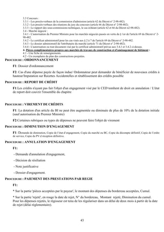 43
3.3 Concours :
3.3.1 - Les procès-verbaux de la commission d'admission (article 62 du Décret n° 2-98-482).
3.3.2 - Les procès-verbaux des réunions du jury du concours (article 66 du Décret n° 2-98-482).
3.3.3 - Le rapport des sous-commissions techniques, le cas échéant (article 62 et 66 du Décret n2-98-482).
3.4 - Marché négocié :
3.4.1 - L'autorisation du Premier Ministre pour les marchés négociés passés en vertu du § 1er de l'article 69 du Décret n° 2-
98-482.
3.4.2 - Le certificat administratif pour les cas visés aux § 2 à 7 de l'article 69 du Décret n° 2-98-482.
3.4.3 - Le dossier administratif de l'attributaire du marché (article 71 du Décret n° 2-98-482).
3.4.4 - L'autorisation ou tout document visé par le certificat administratif prévus aux 3.4,1 et 3.4.2 ci-dessus.
4- Pièces complémentaires propres aux marchés de travaux de construction et d'aménagement de bâtiment :
4.1 - Une fiche de renseignements.
4.2 - Un exemplaire du plan des constructions projetées.
PROCEDURE : ORDONNANCEMENT
F1: Dossier d'ordonnancement
F2: Cas d'une dépense payée de façon indue/ Ordonnateur peut demander de bénéficier de nouveaux crédits à
hauteur/Imputation sur Recettes Accidentelles et rétablissement des crédits possible
PROCEDURE : REPORT DE CRÉDIT
F1:Les crédits n'ayant pas fait l'objet d'un engagement visé par le CED tombent de droit en annulation / L'état
de report doit couvrir l'ensemble du chapitre
PROCEDURE : VIREMENT DE CRÉDITS
F1: La dotation d'un article du BI ne peut être augmentée ou diminuée de plus de 10% de la dotation initiale
(sauf autorisation du Premier Ministre)
F2:Certaines rubriques ou types de dépenses ne peuvent faire l'objet de virement
PROCEDURE : DIMINUTION D'ENGAGEMENT
F1: Demande de diminution, Copie de l’état d’engagement, Copie du marché ou BC, Copie du décompte définitif, Copie de l’ordre
de service, Copie du PV d réception définitive.
PROCEDURE : ANNULATION D'ENGAGEMENT
F1:
- Demande d'annulation d'engagement,
- Décision de résiliation
- Note justificative
- Dossier d'engagement.
PROCEDURE : PAIEMENT DES PRESTATIONS PAR REGIE
F1:
* Sur la partie 'pièces acceptées par le payeur', le montant des dépenses du bordereau acceptées, Cumul.
* Sur la partie 'rejeté', en rouge la date de rejet, N° du bordereau, Montant rejeté, Diminution du cumul.
Pour les dépenses rejetés, le régisseur est tenu de les régulariser dans un délai de deux mois à partir de la date
de rejet (délai réglementaire).
 
