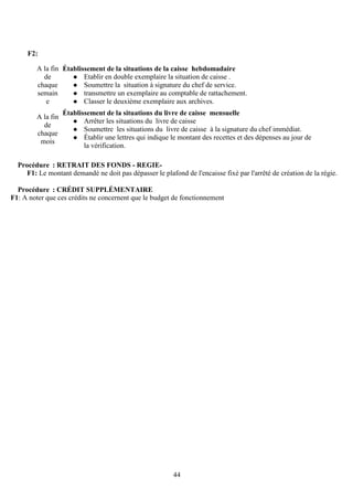44
F2:
Procédure : RETRAIT DES FONDS - REGIE-
F1: Le montant demandé ne doit pas dépasser le plafond de l'encaisse fixé par l'arrêté de création de la régie.
Procédure : CRÉDIT SUPPLÉMENTAIRE
F1: A noter que ces crédits ne concernent que le budget de fonctionnement
A la fin
de
chaque
semain
e
Établissement de la situations de la caisse hebdomadaire
Etablir en double exemplaire la situation de caisse .
Soumettre la situation à signature du chef de service.
transmettre un exemplaire au comptable de rattachement.
Classer le deuxième exemplaire aux archives.
A la fin
de
chaque
mois
Établissement de la situations du livre de caisse mensuelle
Arrêter les situations du livre de caisse
Soumettre les situations du livre de caisse à la signature du chef immédiat.
Établir une lettres qui indique le montant des recettes et des dépenses au jour de
la vérification.
 