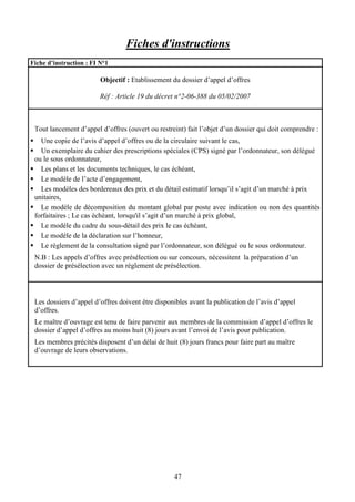 47
Fiches d'instructions
Fiche d’instruction : FI N°1
Objectif : Etablissement du dossier d’appel d’offres
Réf : Article 19 du décret n°2-06-388 du 05/02/2007
Tout lancement d’appel d’offres (ouvert ou restreint) fait l’objet d’un dossier qui doit comprendre :
Une copie de l’avis d’appel d’offres ou de la circulaire suivant le cas,
Un exemplaire du cahier des prescriptions spéciales (CPS) signé par l’ordonnateur, son délégué
ou le sous ordonnateur,
Les plans et les documents techniques, le cas échéant,
Le modèle de l’acte d’engagement,
Les modèles des bordereaux des prix et du détail estimatif lorsqu’il s’agit d’un marché à prix
unitaires,
Le modèle de décomposition du montant global par poste avec indication ou non des quantités
forfaitaires ; Le cas échéant, lorsqu'il s’agit d’un marché à prix global,
Le modèle du cadre du sous-détail des prix le cas échéant,
Le modèle de la déclaration sur l’honneur,
Le règlement de la consultation signé par l’ordonnateur, son délégué ou le sous ordonnateur.
N.B : Les appels d’offres avec présélection ou sur concours, nécessitent la préparation d’un
dossier de présélection avec un règlement de présélection.
Les dossiers d’appel d’offres doivent être disponibles avant la publication de l’avis d’appel
d’offres.
Le maître d’ouvrage est tenu de faire parvenir aux membres de la commission d’appel d’offres le
dossier d’appel d’offres au moins huit (8) jours avant l’envoi de l’avis pour publication.
Les membres précités disposent d’un délai de huit (8) jours francs pour faire part au maître
d’ouvrage de leurs observations.
 