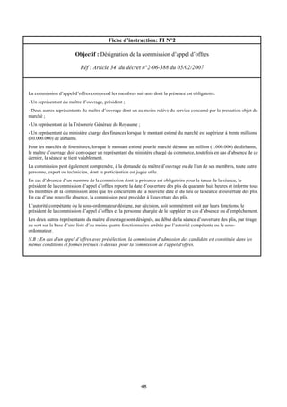 48
Fiche d’instruction: FI N°2
Objectif : Désignation de la commission d’appel d’offres
Réf : Article 34 du décret n°2-06-388 du 05/02/2007
La commission d’appel d’offres comprend les membres suivants dont la présence est obligatoire:
- Un représentant du maître d’ouvrage, président ;
- Deux autres représentants du maître d’ouvrage dont un au moins relève du service concerné par la prestation objet du
marché ;
- Un représentant de la Trésorerie Générale du Royaume ;
- Un représentant du ministère chargé des finances lorsque le montant estimé du marché est supérieur à trente millions
(30.000.000) de dirhams.
Pour les marchés de fournitures, lorsque le montant estimé pour le marché dépasse un million (1.000.000) de dirhams,
le maître d’ouvrage doit convoquer un représentant du ministère chargé du commerce, toutefois en cas d’absence de ce
dernier, la séance se tient valablement.
La commission peut également comprendre, à la demande du maître d’ouvrage ou de l’un de ses membres, toute autre
personne, expert ou technicien, dont la participation est jugée utile.
En cas d’absence d’un membre de la commission dont la présence est obligatoire pour la tenue de la séance, le
président de la commission d’appel d’offres reporte la date d’ouverture des plis de quarante huit heures et informe tous
les membres de la commission ainsi que les concurrents de la nouvelle date et du lieu de la séance d’ouverture des plis.
En cas d’une nouvelle absence, la commission peut procéder à l’ouverture des plis.
L’autorité compétente ou le sous-ordonnateur désigne, par décision, soit nommément soit par leurs fonctions, le
président de la commission d’appel d’offres et la personne chargée de le suppléer en cas d’absence ou d’empêchement.
Les deux autres représentants du maître d’ouvrage sont désignés, au début de la séance d’ouverture des plis, par tirage
au sort sur la base d’une liste d’au moins quatre fonctionnaires arrêtée par l’autorité compétente ou le sous-
ordonnateur.
N.B : En cas d’un appel d’offres avec présélection, la commission d'admission des candidats est constituée dans les
mêmes conditions et formes prévues ci-dessus pour la commission de l'appel d'offres.
 