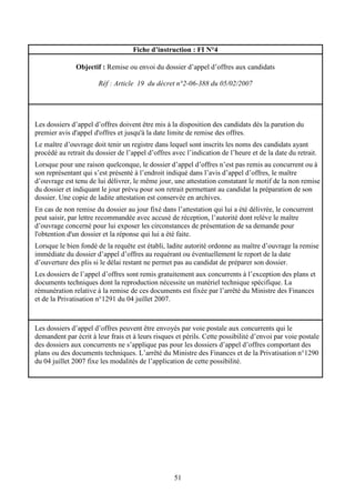 51
Fiche d’instruction : FI N°4
Objectif : Remise ou envoi du dossier d’appel d’offres aux candidats
Réf : Article 19 du décret n°2-06-388 du 05/02/2007
Les dossiers d’appel d’offres doivent être mis à la disposition des candidats dès la parution du
premier avis d'appel d'offres et jusqu'à la date limite de remise des offres.
Le maître d’ouvrage doit tenir un registre dans lequel sont inscrits les noms des candidats ayant
procédé au retrait du dossier de l’appel d’offres avec l’indication de l’heure et de la date du retrait.
Lorsque pour une raison quelconque, le dossier d’appel d’offres n’est pas remis au concurrent ou à
son représentant qui s’est présenté à l’endroit indiqué dans l’avis d’appel d’offres, le maître
d’ouvrage est tenu de lui délivrer, le même jour, une attestation constatant le motif de la non remise
du dossier et indiquant le jour prévu pour son retrait permettant au candidat la préparation de son
dossier. Une copie de ladite attestation est conservée en archives.
En cas de non remise du dossier au jour fixé dans l’attestation qui lui a été délivrée, le concurrent
peut saisir, par lettre recommandée avec accusé de réception, l’autorité dont relève le maître
d’ouvrage concerné pour lui exposer les circonstances de présentation de sa demande pour
l'obtention d'un dossier et la réponse qui lui a été faite.
Lorsque le bien fondé de la requête est établi, ladite autorité ordonne au maître d’ouvrage la remise
immédiate du dossier d’appel d’offres au requérant ou éventuellement le report de la date
d’ouverture des plis si le délai restant ne permet pas au candidat de préparer son dossier.
Les dossiers de l’appel d’offres sont remis gratuitement aux concurrents à l’exception des plans et
documents techniques dont la reproduction nécessite un matériel technique spécifique. La
rémunération relative à la remise de ces documents est fixée par l’arrêté du Ministre des Finances
et de la Privatisation n°1291 du 04 juillet 2007.
Les dossiers d’appel d’offres peuvent être envoyés par voie postale aux concurrents qui le
demandent par écrit à leur frais et à leurs risques et périls. Cette possibilité d’envoi par voie postale
des dossiers aux concurrents ne s’applique pas pour les dossiers d’appel d’offres comportant des
plans ou des documents techniques. L’arrêté du Ministre des Finances et de la Privatisation n°1290
du 04 juillet 2007 fixe les modalités de l’application de cette possibilité.
 