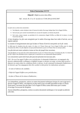52
Fiche d’instruction: FI N°5
Objectif : Dépôt ou envoi des offres
Réf : Article 30, 31 et 33 du décret n°2-06-388 du 05/02/2007
Les plis sont, au choix des concurrents :
• Soit déposés, contre récépissé, dans le bureau du maître d'ouvrage indiqué dans l'avis d'appel d'offres.
• Soit envoyés, par courrier recommandé avec accusé de réception, au bureau du précité.
• Soit remis, séance tenante, au président de la commission d'appel d'offres au début de la séance, et avant
l'ouverture des plis,
A leur réception, les plis sont enregistrés par le maître d'ouvrage dans leur ordre d’arrivée, sur un
registre spécial.
Le numéro d’enregistrement ainsi que la date et l’heure d’arrivée sont portés sur le pli remis.
Le délai pour la réception des plis expire à la date et à l’heure fixées par l’avis d’appel d’offres pour la séance
d’examen des offres. Les plis déposés ou reçus postérieurement au jour et à l’heure fixée ne sont pas admis.
Les plis doivent rester cachetés et tenus en lieu sûr jusqu'à leur ouverture.
Tout pli déposé ou reçu peut être retiré antérieurement au jour et à l’heure fixés pour l’ouverture des plis. Ce retrait du
pli fait l’objet d’une demande écrite et signée par le concurrent ou son représentant dûment habilité.
Les concurrents ayant retiré leurs plis peuvent présenter de nouveaux plis.
N.B : En cas d’un appel d’offres avec présélection, la demande d'admission, accompagnée des
dossiers administratifs, techniques et additifs lorsque ce dernier est exigé, est mise dans un pli et
déposée ou remise dans les conditions fixées ci-dessus. Le pli contenant la demande d'admission et
les dossiers qui l'accompagnent doit être cacheté et doit porter les indications suivantes :
- le nom et l'adresse du candidat ;
- l'objet de l'appel d'offres avec présélection ;
- la date et l'heure de la séance d'admission ;
Les échantillons, prospectus, notices ou autres documents techniques lorsque ils sont exigé par le
dossier d’appel d’offres, sont déposés au plus tard le jour ouvrable précédant la date et l’heure
fixées pour l’ouverture des plis dans l’avis d’appel d’offres contre délivrance par le maître
d’ouvrage d’un accusé de réception.
Aucun échantillon, prospectus, notices ou autres documents techniques n’est accepté au-delà de
cette date.
 