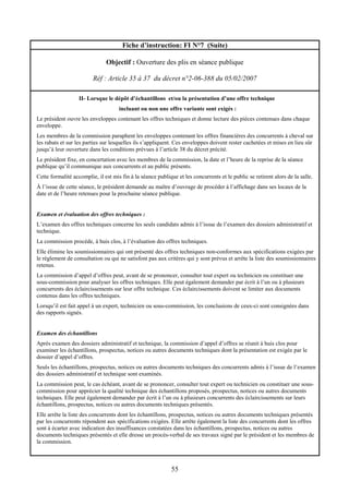 55
Fiche d’instruction: FI N°7 (Suite)
Objectif : Ouverture des plis en séance publique
Réf : Article 35 à 37 du décret n°2-06-388 du 05/02/2007
II- Lorsque le dépôt d’échantillons et/ou la présentation d’une offre technique
incluant ou non une offre variante sont exigés :
Le président ouvre les enveloppes contenant les offres techniques et donne lecture des pièces contenues dans chaque
enveloppe.
Les membres de la commission paraphent les enveloppes contenant les offres financières des concurrents à cheval sur
les rabats et sur les parties sur lesquelles ils s’appliquent. Ces enveloppes doivent rester cachetées et mises en lieu sûr
jusqu’à leur ouverture dans les conditions prévues à l’article 38 du décret précité.
Le président fixe, en concertation avec les membres de la commission, la date et l’heure de la reprise de la séance
publique qu’il communique aux concurrents et au public présents.
Cette formalité accomplie, il est mis fin à la séance publique et les concurrents et le public se retirent alors de la salle.
À l’issue de cette séance, le président demande au maître d’ouvrage de procéder à l’affichage dans ses locaux de la
date et de l’heure retenues pour la prochaine séance publique.
Examen et évaluation des offres techniques :
L’examen des offres techniques concerne les seuls candidats admis à l’issue de l’examen des dossiers administratif et
technique.
La commission procède, à huis clos, à l’évaluation des offres techniques.
Elle élimine les soumissionnaires qui ont présenté des offres techniques non-conformes aux spécifications exigées par
le règlement de consultation ou qui ne satisfont pas aux critères qui y sont prévus et arrête la liste des soumissionnaires
retenus.
La commission d’appel d’offres peut, avant de se prononcer, consulter tout expert ou technicien ou constituer une
sous-commission pour analyser les offres techniques. Elle peut également demander par écrit à l’un ou à plusieurs
concurrents des éclaircissements sur leur offre technique. Ces éclaircissements doivent se limiter aux documents
contenus dans les offres techniques.
Lorsqu’il est fait appel à un expert, technicien ou sous-commission, les conclusions de ceux-ci sont consignées dans
des rapports signés.
Examen des échantillons
Après examen des dossiers administratif et technique, la commission d’appel d’offres se réunit à huis clos pour
examiner les échantillons, prospectus, notices ou autres documents techniques dont la présentation est exigée par le
dossier d’appel d’offres.
Seuls les échantillons, prospectus, notices ou autres documents techniques des concurrents admis à l’issue de l’examen
des dossiers administratif et technique sont examinés.
La commission peut, le cas échéant, avant de se prononcer, consulter tout expert ou technicien ou constituer une sous-
commission pour apprécier la qualité technique des échantillons proposés, prospectus, notices ou autres documents
techniques. Elle peut également demander par écrit à l’un ou à plusieurs concurrents des éclaircissements sur leurs
échantillons, prospectus, notices ou autres documents techniques présentés.
Elle arrête la liste des concurrents dont les échantillons, prospectus, notices ou autres documents techniques présentés
par les concurrents répondent aux spécifications exigées. Elle arrête également la liste des concurrents dont les offres
sont à écarter avec indication des insuffisances constatées dans les échantillons, prospectus, notices ou autres
documents techniques présentés et elle dresse un procès-verbal de ses travaux signé par le président et les membres de
la commission.
 