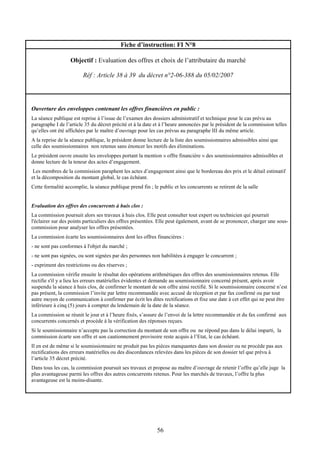 56
Fiche d’instruction: FI N°8
Objectif : Evaluation des offres et choix de l’attributaire du marché
Réf : Article 38 à 39 du décret n°2-06-388 du 05/02/2007
Ouverture des enveloppes contenant les offres financières en public :
La séance publique est reprise à l’issue de l’examen des dossiers administratif et technique pour le cas prévu au
paragraphe I de l’article 35 du décret précité et à la date et à l’heure annoncées par le président de la commission telles
qu’elles ont été affichées par le maître d’ouvrage pour les cas prévus au paragraphe III du même article.
A la reprise de la séance publique, le président donne lecture de la liste des soumissionnaires admissibles ainsi que
celle des soumissionnaires non retenus sans énoncer les motifs des éliminations.
Le président ouvre ensuite les enveloppes portant la mention « offre financière » des soumissionnaires admissibles et
donne lecture de la teneur des actes d’engagement.
Les membres de la commission paraphent les actes d’engagement ainsi que le bordereau des prix et le détail estimatif
et la décomposition du montant global, le cas échéant.
Cette formalité accomplie, la séance publique prend fin ; le public et les concurrents se retirent de la salle
Evaluation des offres des concurrents à huis clos :
La commission poursuit alors ses travaux à huis clos. Elle peut consulter tout expert ou technicien qui pourrait
l'éclairer sur des points particuliers des offres présentées. Elle peut également, avant de se prononcer, charger une sous-
commission pour analyser les offres présentées.
La commission écarte les soumissionnaires dont les offres financières :
- ne sont pas conformes à l'objet du marché ;
- ne sont pas signées, ou sont signées par des personnes non habilitées à engager le concurrent ;
- expriment des restrictions ou des réserves ;
La commission vérifie ensuite le résultat des opérations arithmétiques des offres des soumissionnaires retenus. Elle
rectifie s'il y a lieu les erreurs matérielles évidentes et demande au soumissionnaire concerné présent, après avoir
suspendu la séance à huis clos, de confirmer le montant de son offre ainsi rectifié. Si le soumissionnaire concerné n’est
pas présent, la commission l’invite par lettre recommandée avec accusé de réception et par fax confirmé ou par tout
autre moyen de communication à confirmer par écrit les dites rectifications et fixe une date à cet effet qui ne peut être
inférieure à cinq (5) jours à compter du lendemain de la date de la séance.
La commission se réunit le jour et à l’heure fixés, s’assure de l’envoi de la lettre recommandée et du fax confirmé aux
concurrents concernés et procède à la vérification des réponses reçues.
Si le soumissionnaire n’accepte pas la correction du montant de son offre ou ne répond pas dans le délai imparti, la
commission écarte son offre et son cautionnement provisoire reste acquis à l’Etat, le cas échéant.
Il en est de même si le soumissionnaire ne produit pas les pièces manquantes dans son dossier ou ne procède pas aux
rectifications des erreurs matérielles ou des discordances relevées dans les pièces de son dossier tel que prévu à
l’article 35 décret précité.
Dans tous les cas, la commission poursuit ses travaux et propose au maître d’ouvrage de retenir l’offre qu’elle juge la
plus avantageuse parmi les offres des autres concurrents retenus. Pour les marchés de travaux, l’offre la plus
avantageuse est la moins-disante.
 